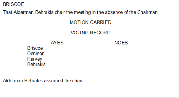 BRISCOE

That Alderman Behrakis chair the meeting in the absence of the Chairman.
MOTION CARRIED
VOTING RECORD
AYES	NOES
Briscoe	
Denison	
Harvey	
Behrakis	


Alderman Behrakis assumed the chair.
